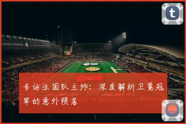 专访法国队主帅：深度解析卫冕冠军的意外陨落