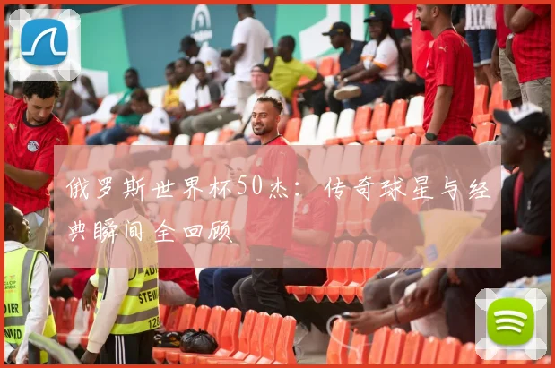 俄罗斯世界杯50杰：传奇球星与经典瞬间全回顾