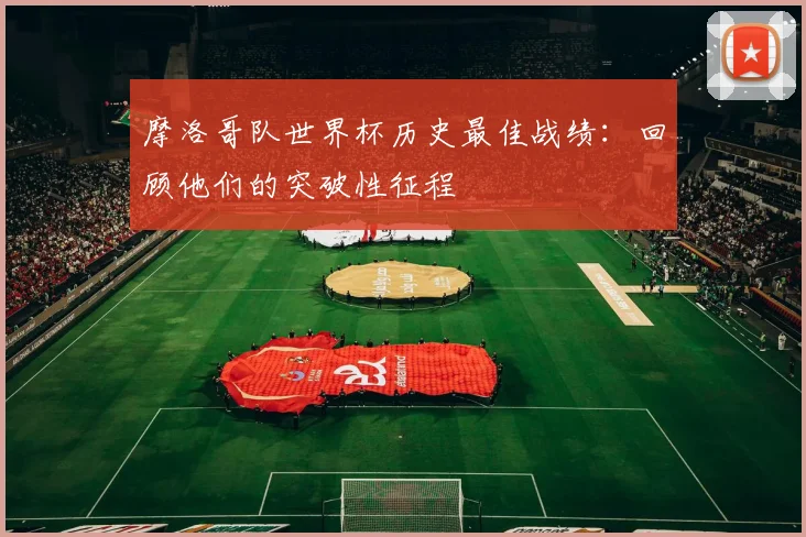 摩洛哥队世界杯历史最佳战绩：回顾他们的突破性征程