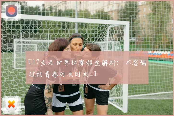 U17女足世界杯赛程全解析：不容错过的青春对决时刻_1