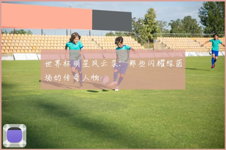 世界杯明星风云录：那些闪耀绿茵场的传奇人物